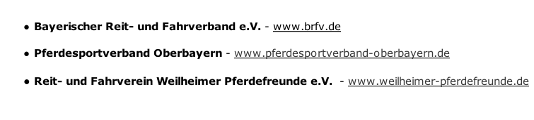 
Bayerischer Reit- und Fahrverband e.V. - www.brfv.de
Pferdesportverband Oberbayern - www.pferdesportverband-oberbayern.de
Reit- und Fahrverein Weilheimer Pferdefreunde e.V.  - www.weilheimer-pferdefreunde.de


